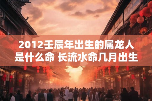 2012壬辰年出生的属龙人是什么命 长流水命几月出生好