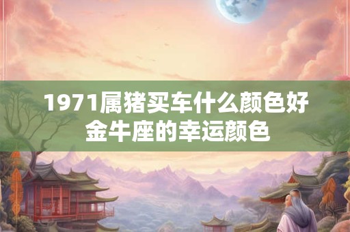 1971属猪买车什么颜色好 金牛座的幸运颜色 1971属猪买车什么颜色好 金牛座的幸运颜色