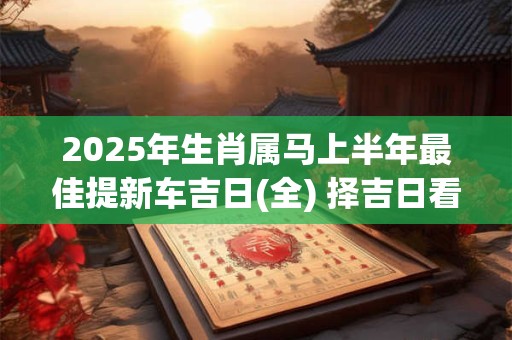 2025年生肖属马上半年最佳提新车吉日(全) 择吉日看八字