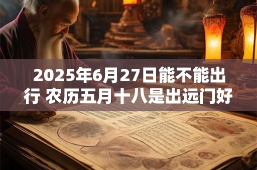 详细阅读:2025年6月27日能不能出行 农历五月十八是出远门好日子吗 2025年6月27日能不能出行 农历五月十八是出远门好日子吗