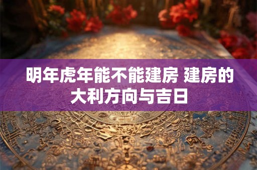 明年虎年能不能建房 建房的大利方向与吉日 明年虎年能不能建房 建房的大利方向与吉日