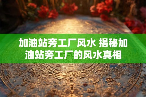 加油站旁工厂风水 揭秘加油站旁工厂的风水真相 加油站旁工厂风水 揭秘加油站旁工厂的风水真相