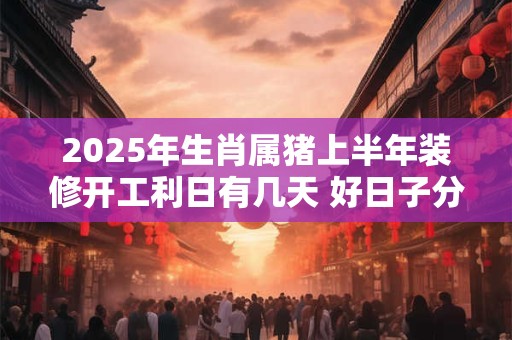 2025年生肖属猪上半年装修开工利日有几天 好日子分析