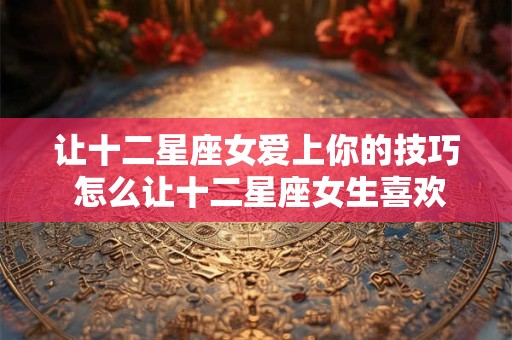 让十二星座女爱上你的技巧 怎么让十二星座女生喜欢上你
