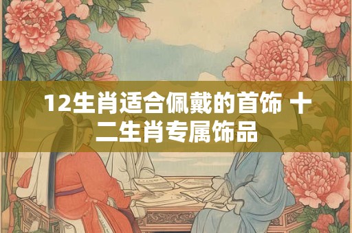 详细阅读:12生肖适合佩戴的首饰 十二生肖专属饰品 12生肖适合佩戴的首饰 十二生肖专属饰品