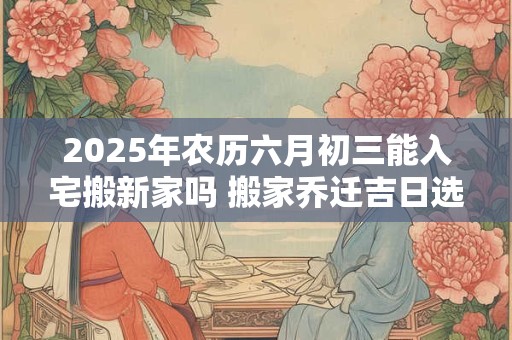 详细阅读:2025年农历六月初三能入宅搬新家吗 搬家乔迁吉日选择 2025年农历六月初三能入宅搬新家吗 搬家乔迁吉日选择