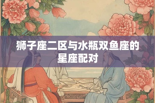 详细阅读:狮子座二区与水瓶双鱼座的星座配对 狮子座二区与水瓶双鱼座的星座配对