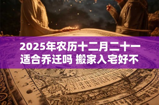 2025年农历十二月二十一适合乔迁吗 搬家入宅好不好