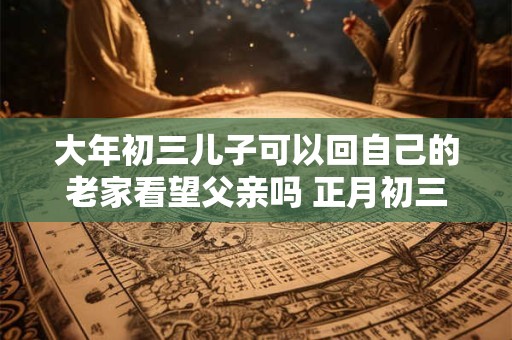 大年初三儿子可以回自己的老家看望父亲吗 正月初三能拜年吗