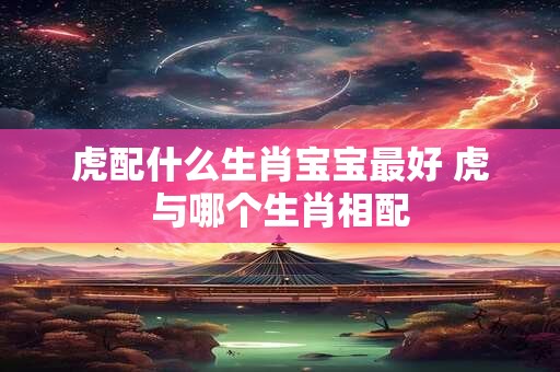 虎配什么生肖宝宝最好 虎与哪个生肖相配