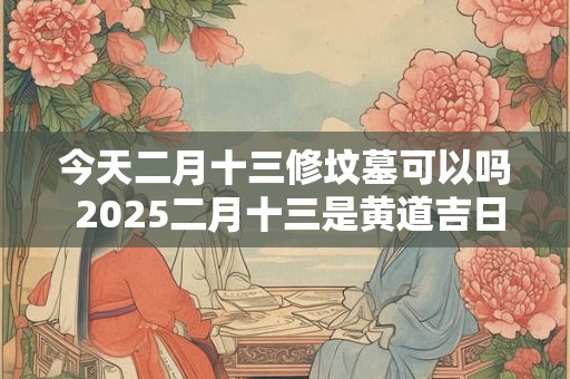 今天二月十三修坟墓可以吗 2025二月十三是黄道吉日吗