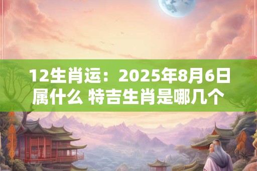 12生肖运：2025年8月6日属什么 特吉生肖是哪几个