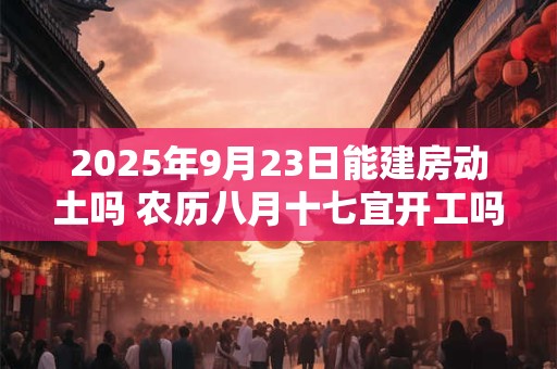 2025年9月23日能建房动土吗 农历八月十七宜开工吗