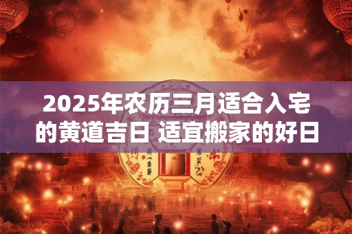 2025年农历三月适合入宅的黄道吉日 适宜搬家的好日子