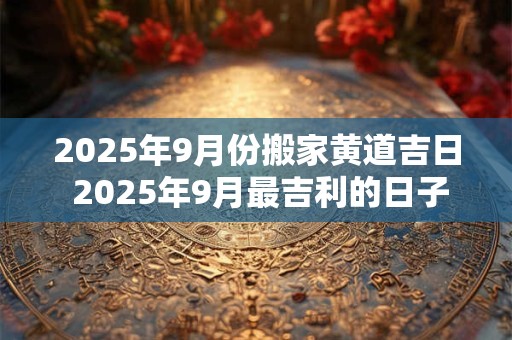 2025年9月份搬家黄道吉日 2025年9月最吉利的日子