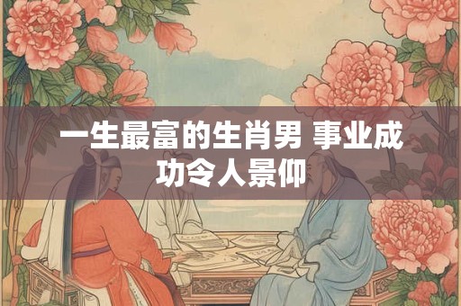 一生最富的生肖男 事业成功令人景仰 一生最富的生肖男 事业成功令人景仰