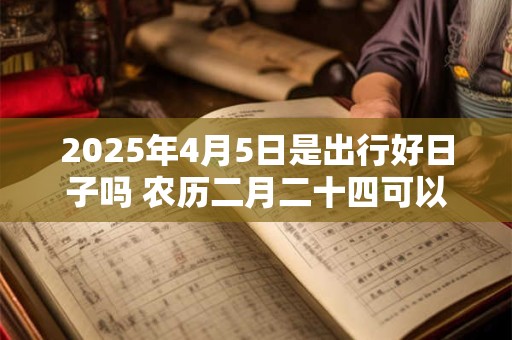 2025年4月5日是出行好日子吗 农历二月二十四可以出远门吗