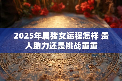 2025年属猪女运程怎样 贵人助力还是挑战重重 2025年属猪女运程怎样 贵人助力还是挑战重重