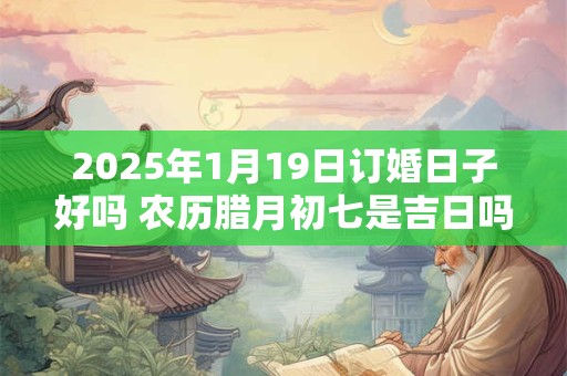 2025年1月19日订婚日子好吗 农历腊月初七是吉日吗