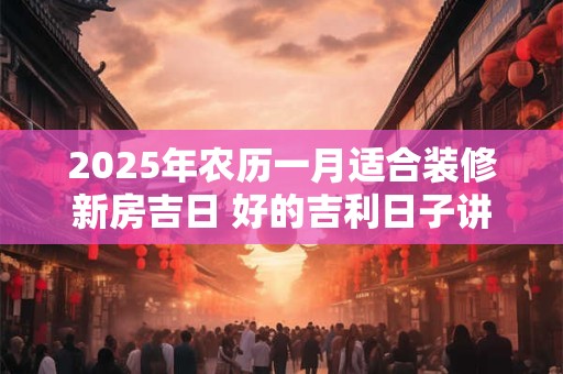 2025年农历一月适合装修新房吉日 好的吉利日子讲究什么