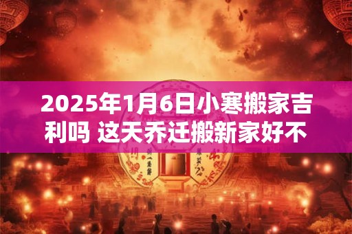 2025年1月6日小寒搬家吉利吗 这天乔迁搬新家好不好 2025年1月6日小寒搬家吉利吗 这天乔迁搬新家好不好
