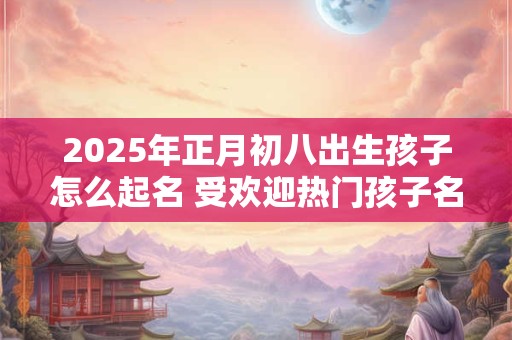 2025年正月初八出生孩子怎么起名 受欢迎热门孩子名优选