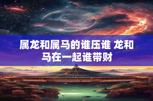 属龙和属马的谁压谁 龙和马在一起谁带财