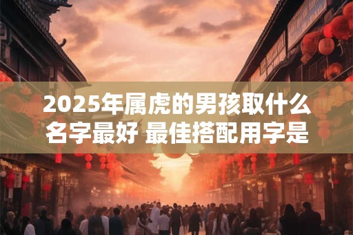 2025年属虎的男孩取什么名字最好 最佳搭配用字是什么