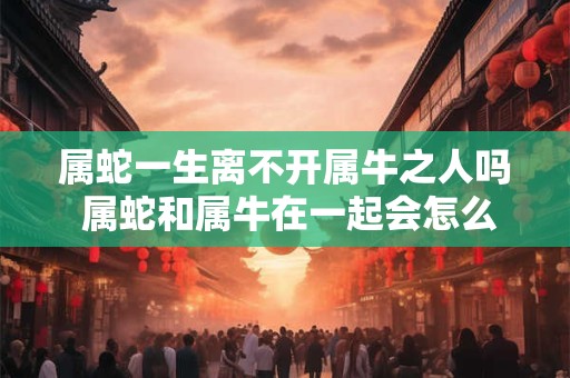 属蛇一生离不开属牛之人吗 属蛇和属牛在一起会怎么样 属蛇一生离不开属牛之人吗 属蛇和属牛在一起会怎么样