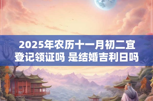 2025年农历十一月初二宜登记领证吗 是结婚吉利日吗