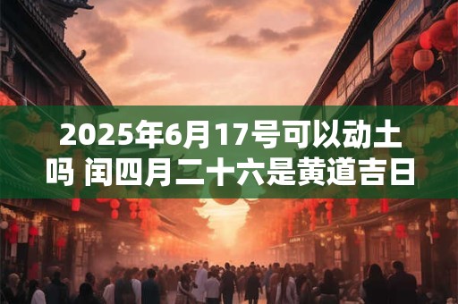2025年6月17号可以动土吗 闰四月二十六是黄道吉日吗 2025年6月17号可以动土吗 闰四月二十六是黄道吉日吗