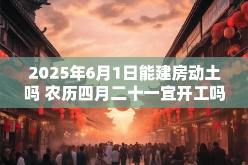 详细阅读:2025年6月1日能建房动土吗 农历四月二十一宜开工吗 2025年6月1日能建房动土吗 农历四月二十一宜开工吗