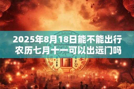 2025年8月18日能不能出行 农历七月十一可以出远门吗