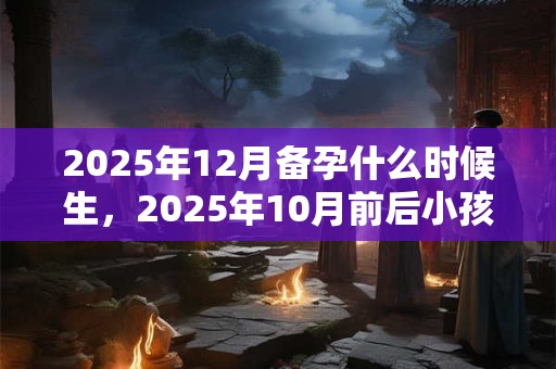 2025年12月备孕什么时候生，2025年10月前后小孩出生