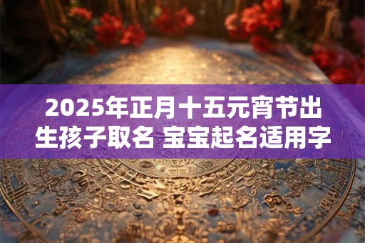2025年正月十五元宵节出生孩子取名 宝宝起名适用字