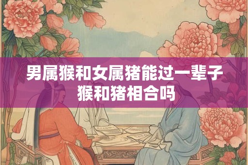 男属猴和女属猪能过一辈子 猴和猪相合吗 男属猴和女属猪能过一辈子 猴和猪相合吗