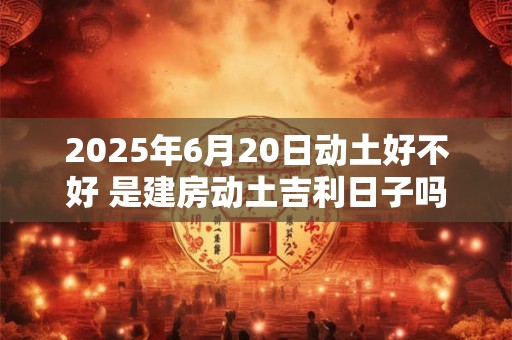 2025年6月20日动土好不好 是建房动土吉利日子吗