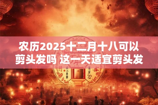 农历2025十二月十八可以剪头发吗 这一天适宜剪头发的