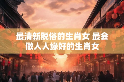 最清新脱俗的生肖女 最会做人人缘好的生肖女 最清新脱俗的生肖女 最会做人人缘好的生肖女