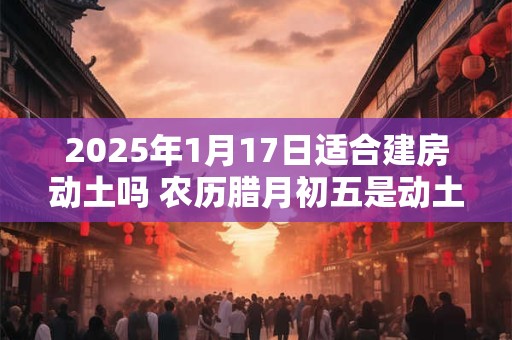 2025年1月17日适合建房动土吗 农历腊月初五是动土吉日吗