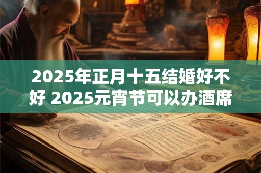 2025年正月十五结婚好不好 2025元宵节可以办酒席吗