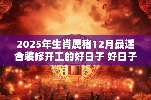 2025年生肖属猪12月最适合装修开工的好日子 好日子分析