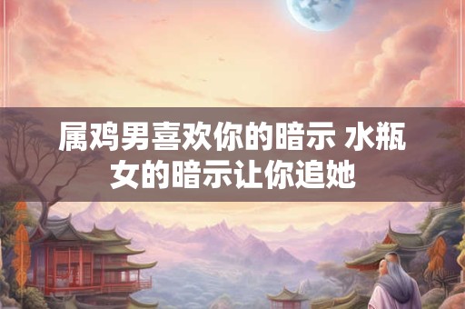 属鸡男喜欢你的暗示 水瓶女的暗示让你追她