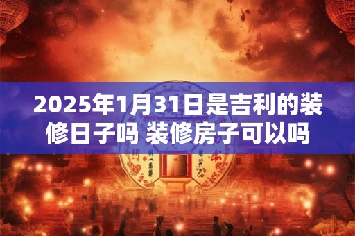 2025年1月31日是吉利的装修日子吗 装修房子可以吗