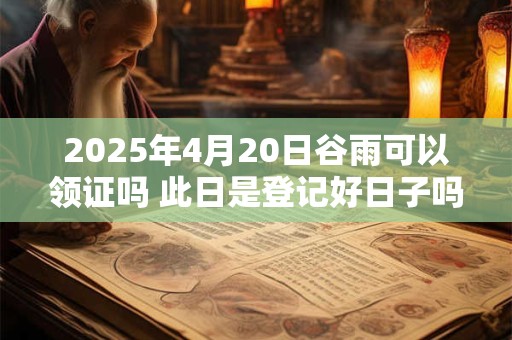 2025年4月20日谷雨可以领证吗 此日是登记好日子吗