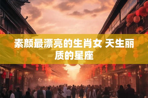 素颜最漂亮的生肖女 天生丽质的星座
