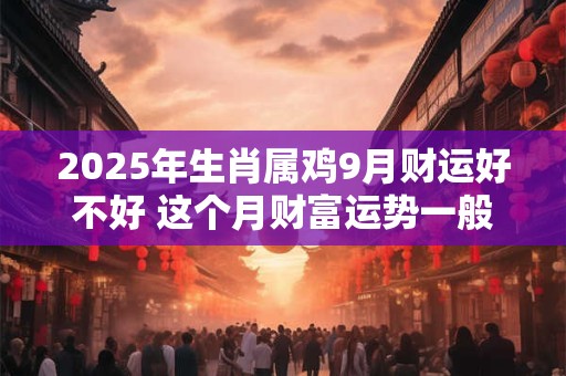 2025年生肖属鸡9月财运好不好 这个月财富运势一般 2025年生肖属鸡9月财运好不好 这个月财富运势一般