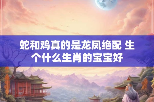 蛇和鸡真的是龙凤绝配 生个什么生肖的宝宝好 蛇和鸡真的是龙凤绝配 生个什么生肖的宝宝好