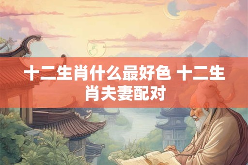 十二生肖什么最好色 十二生肖夫妻配对
