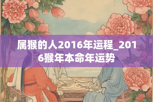 属猴的人2016年运程_2016猴年本命年运势 属猴的人2016年运程_2016猴年本命年运势
